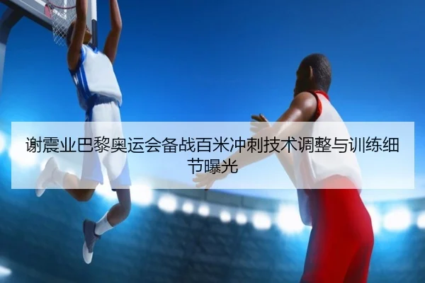 谢震业巴黎奥运会备战百米冲刺技术调整与训练细节曝光 | hejisports